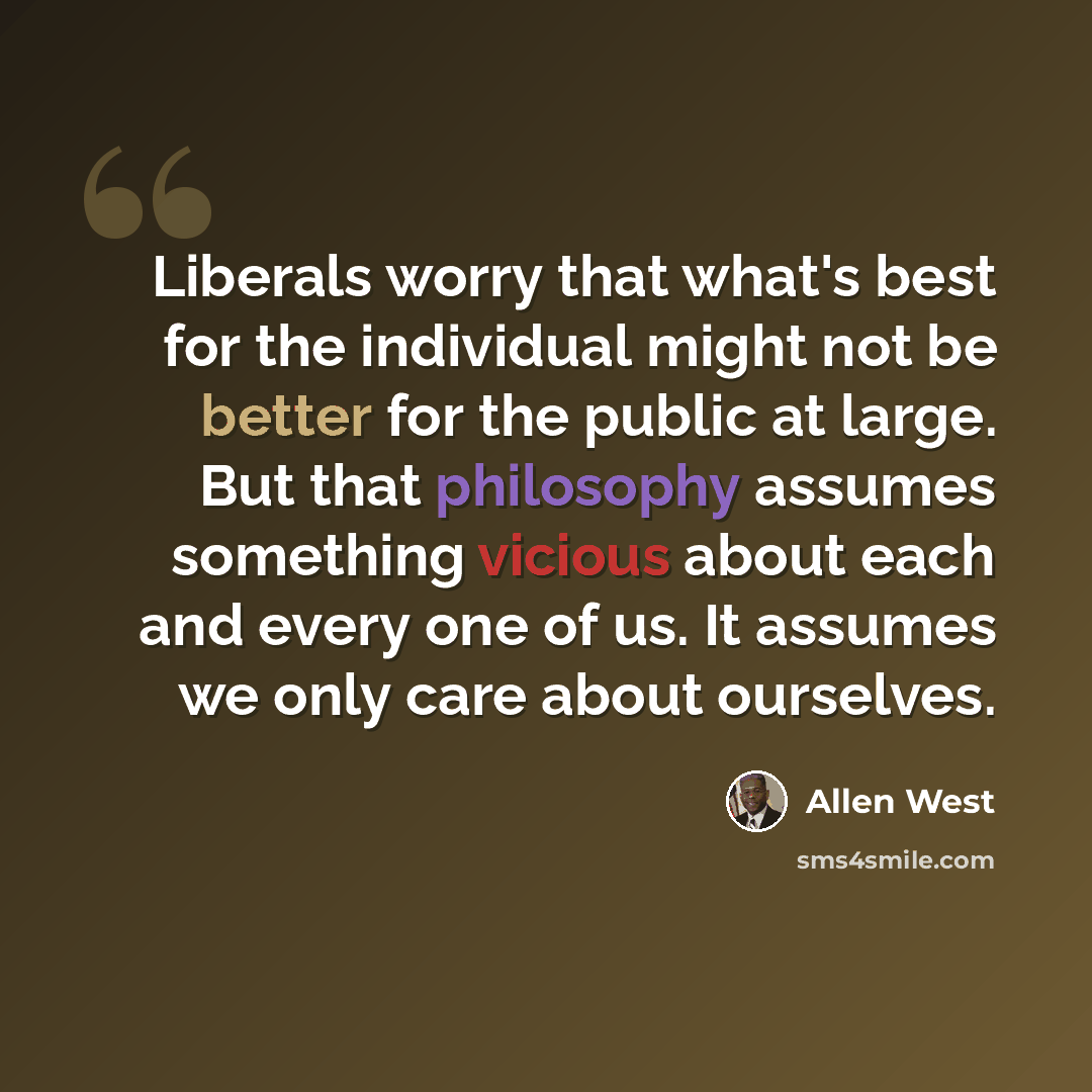 “Liberals worry that what's best for the individual might not be better for the public at large. But that philosophy assumes something vicious about each and every one of us. It assumes we only care about ourselves.” quote by Allen West