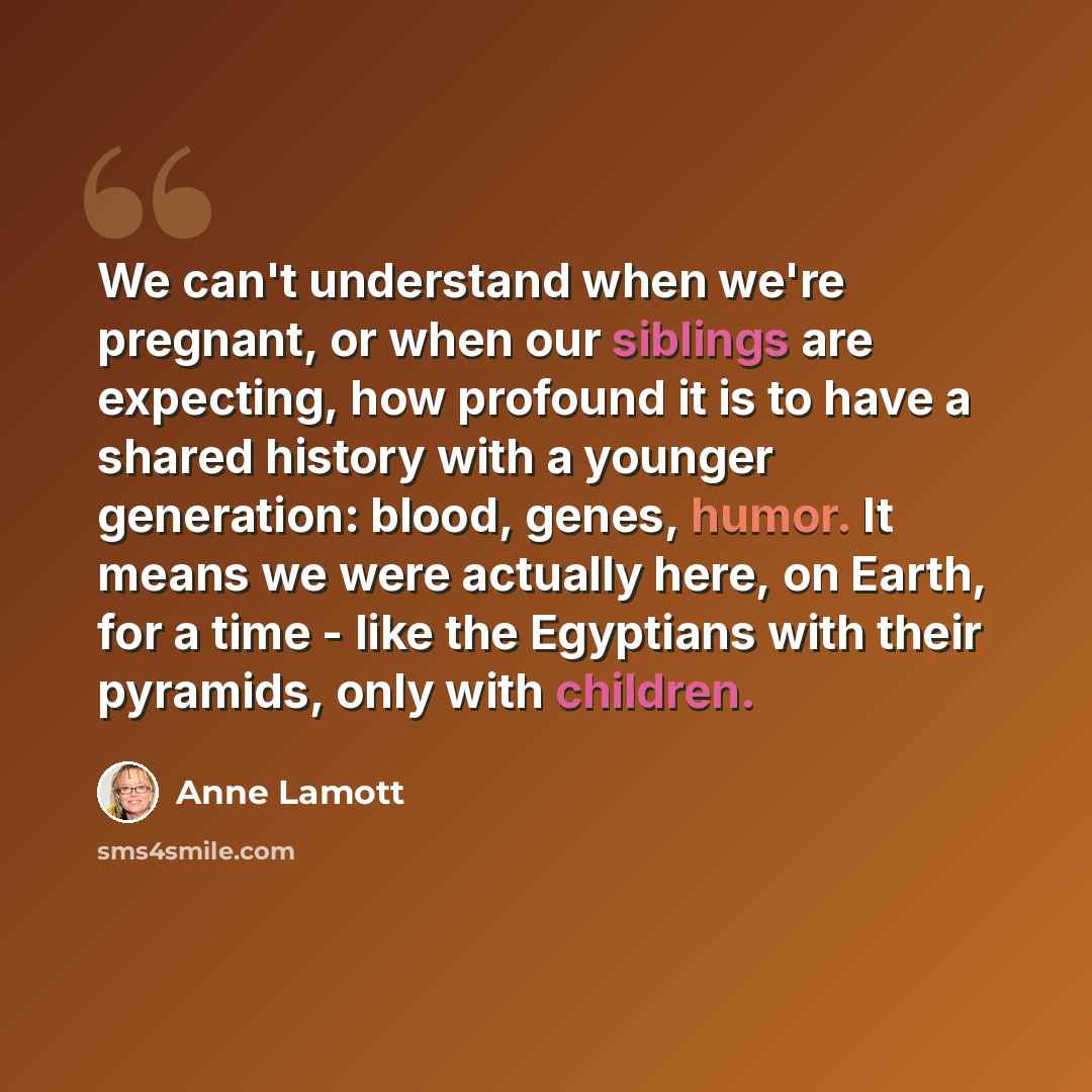 “We can't understand when we're pregnant, or when our siblings are expecting, how profound it is to have a shared history with a younger generation: blood, genes, humor. It means we were actually here, on Earth, for a time - like the Egyptians with their pyramids, only with children.” quote by Anne Lamott