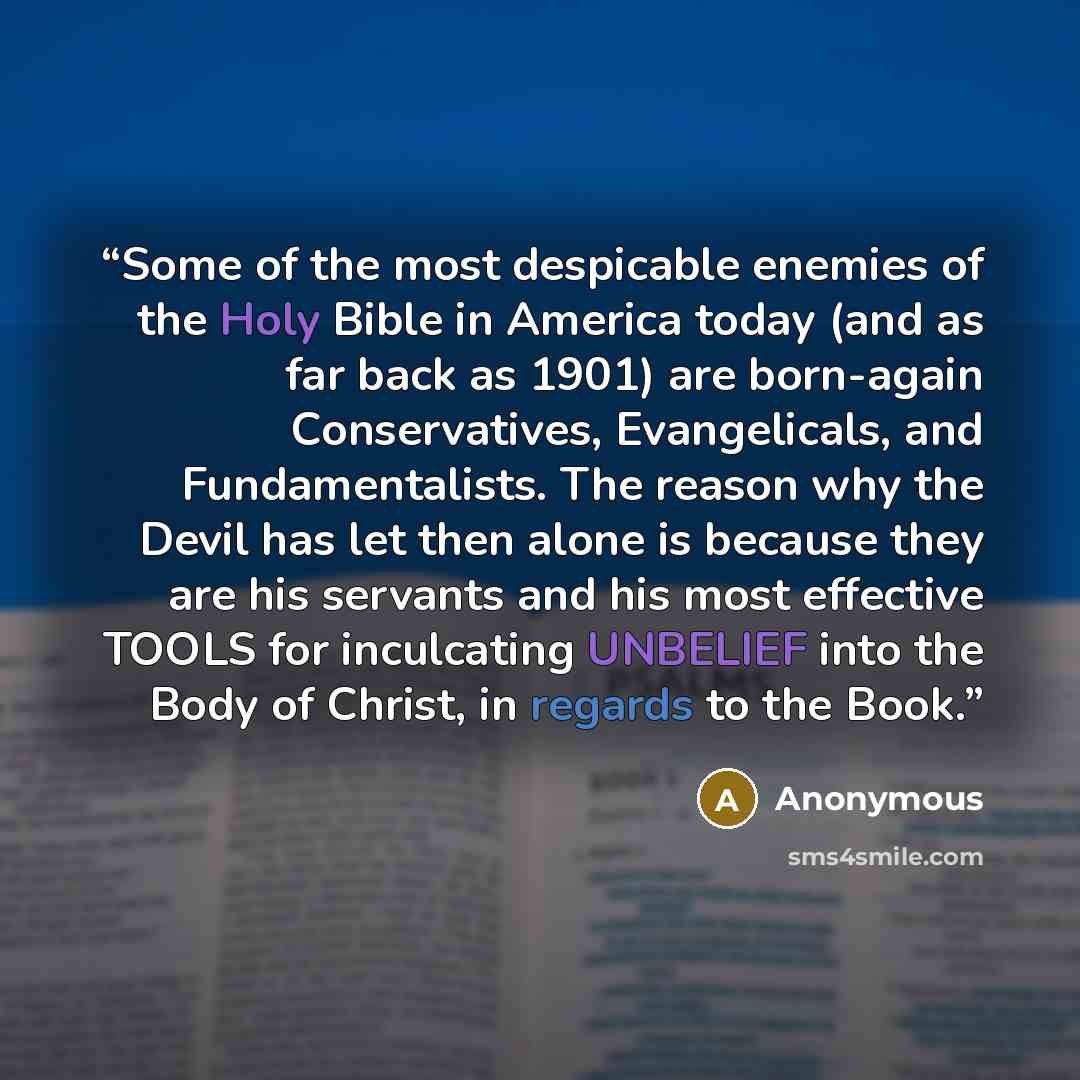 “Some of the most despicable enemies of the Holy Bible in America today (and as far back as 1901) are born-again Conservatives, Evangelicals, and Fundamentalists. The reason why the Devil has let then alone is because they are his servants and his most effective TOOLS for inculcating UNBELIEF into…” quote by Anonymous
