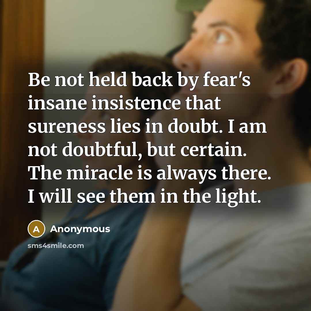 “Be not held back by fear's insane insistence that sureness lies in doubt. I am not doubtful, but certain. The miracle is always there. I will see them in the light.” quote by Anonymous