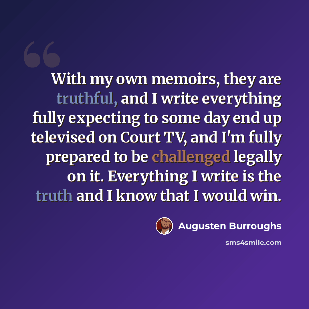 “With my own memoirs, they are truthful, and I write everything fully expecting to some day end up televised on Court TV, and I'm fully prepared to be challenged legally on it. Everything I write is the truth and I know that I would win.” quote by Augusten Burroughs