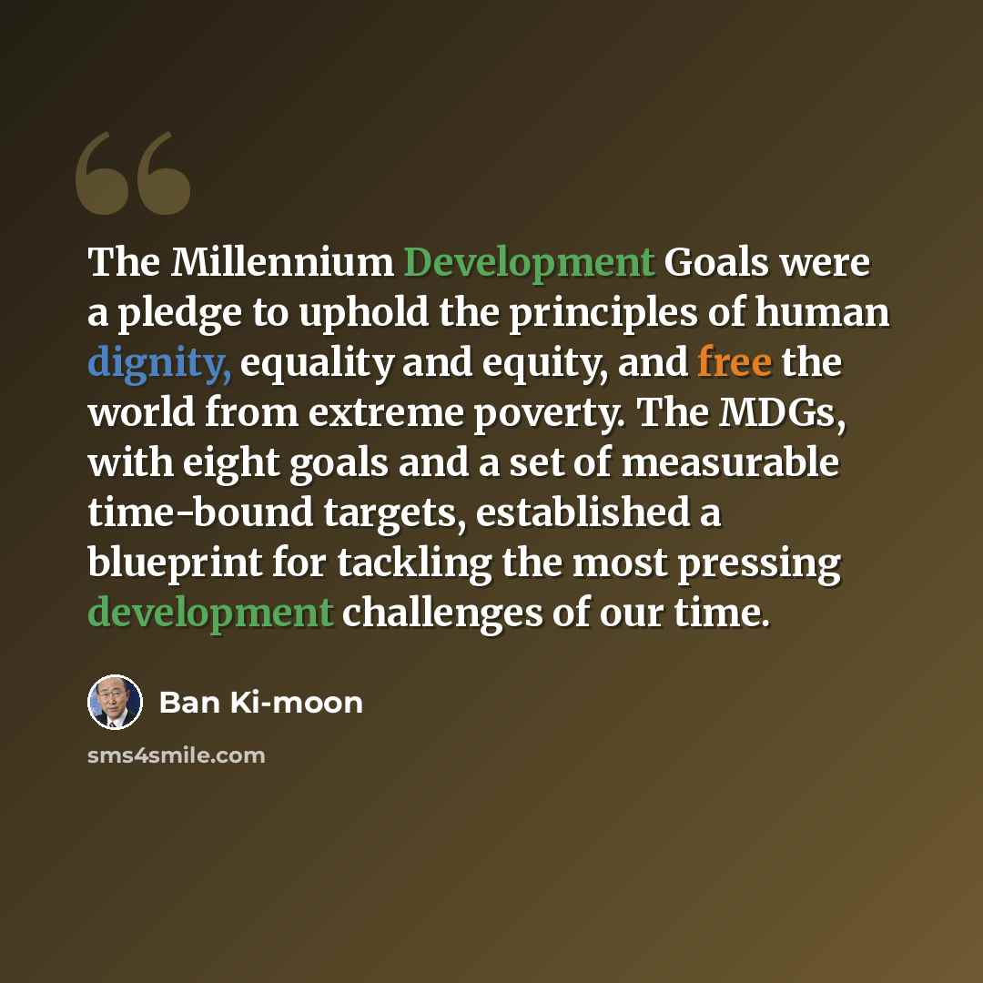 “The Millennium Development Goals were a pledge to uphold the principles of human dignity, equality and equity, and free the world from extreme poverty. The MDGs, with eight goals and a set of measurable time-bound targets, established a blueprint for tackling the most pressing development…” quote by Ban Ki-moon