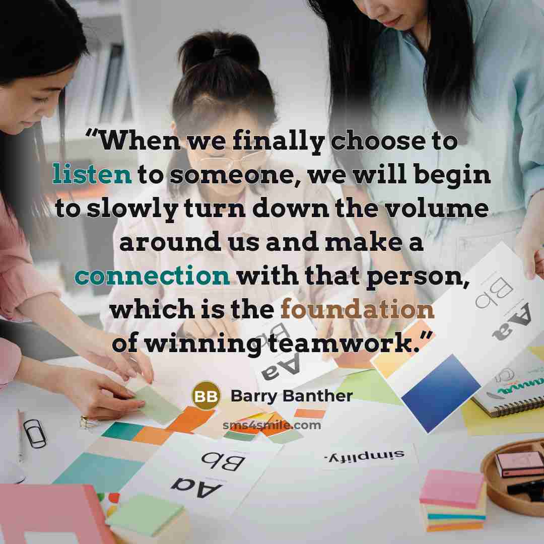 “When we finally choose to listen to someone, we will begin to slowly turn down the volume around us and make a connection with that person, which is the foundation of winning teamwork.” quote by Barry Banther