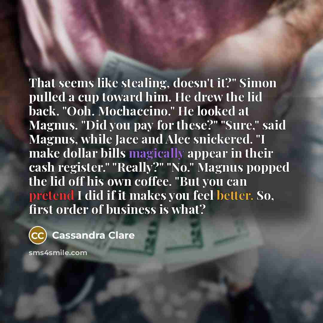 “That seems like stealing, doesn't it?" Simon pulled a cup toward him. He drew the lid back. "Ooh. Mochaccino." He looked at Magnus. "Did you pay for these?" "Sure," said Magnus, while Jace and Alec snickered. "I make dollar bills magically appear in their cash register." "Really?" "No." Magnus…” quote by Cassandra Clare