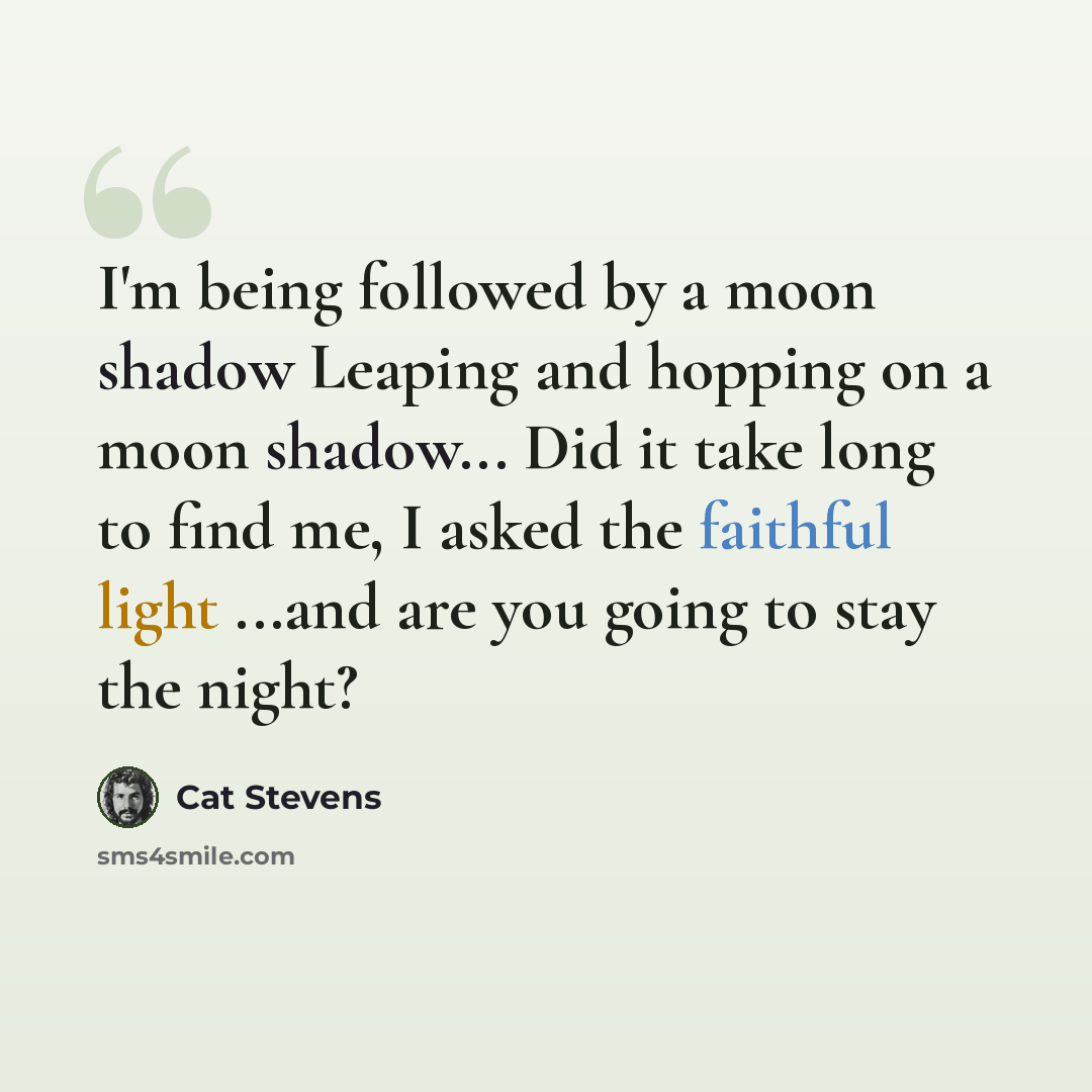 “I'm being followed by a moon shadow Leaping and hopping on a moon shadow... Did it take long to find me, I asked the faithful light ...and are you going to stay the night?” quote by Cat Stevens