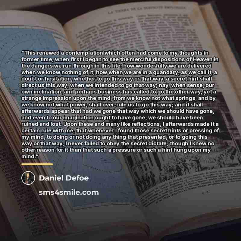 “This renewed a contemplation which often had come to my thoughts in former time, when first I began to see the merciful dispositions of Heaven in the dangers we run through in this life; how wonderfully we are delivered when we know nothing of it; how when we are in a quandary, as we call it, a…” quote by Daniel Defoe