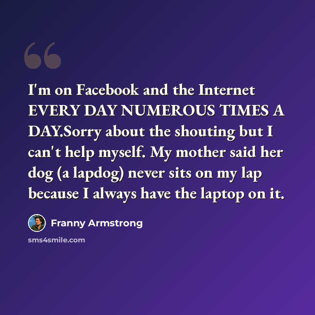 “I'm on Facebook and the Internet EVERY DAY NUMEROUS TIMES A DAY.Sorry about the shouting but I can't help myself. My mother said her dog (a lapdog) never sits on my lap because I always have the laptop on it.” quote by Franny Armstrong