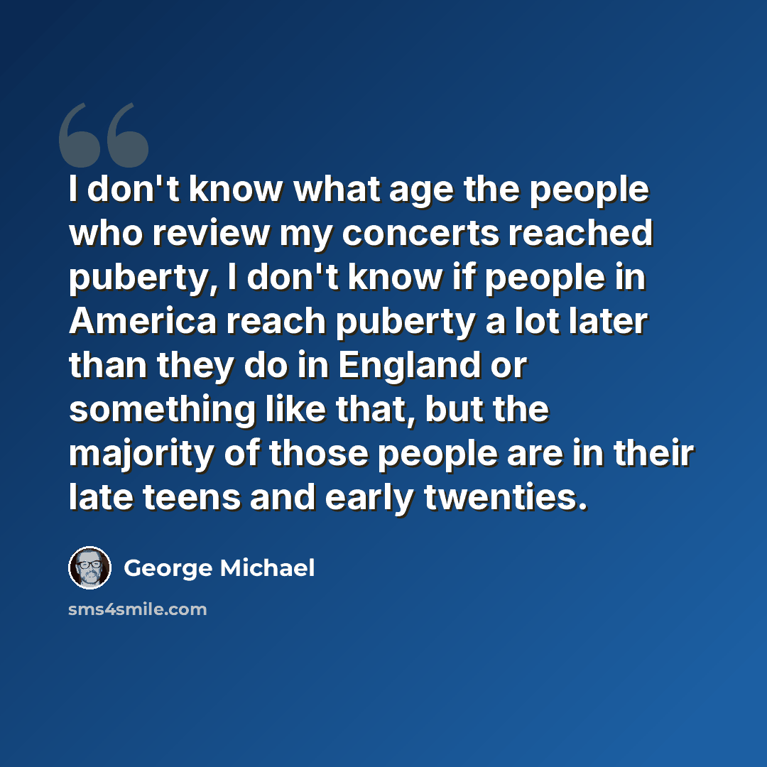 “I don't know what age the people who review my concerts reached puberty, I don't know if people in America reach puberty a lot later than they do in England or something like that, but the majority of those people are in their late teens and early twenties.” quote by George Michael