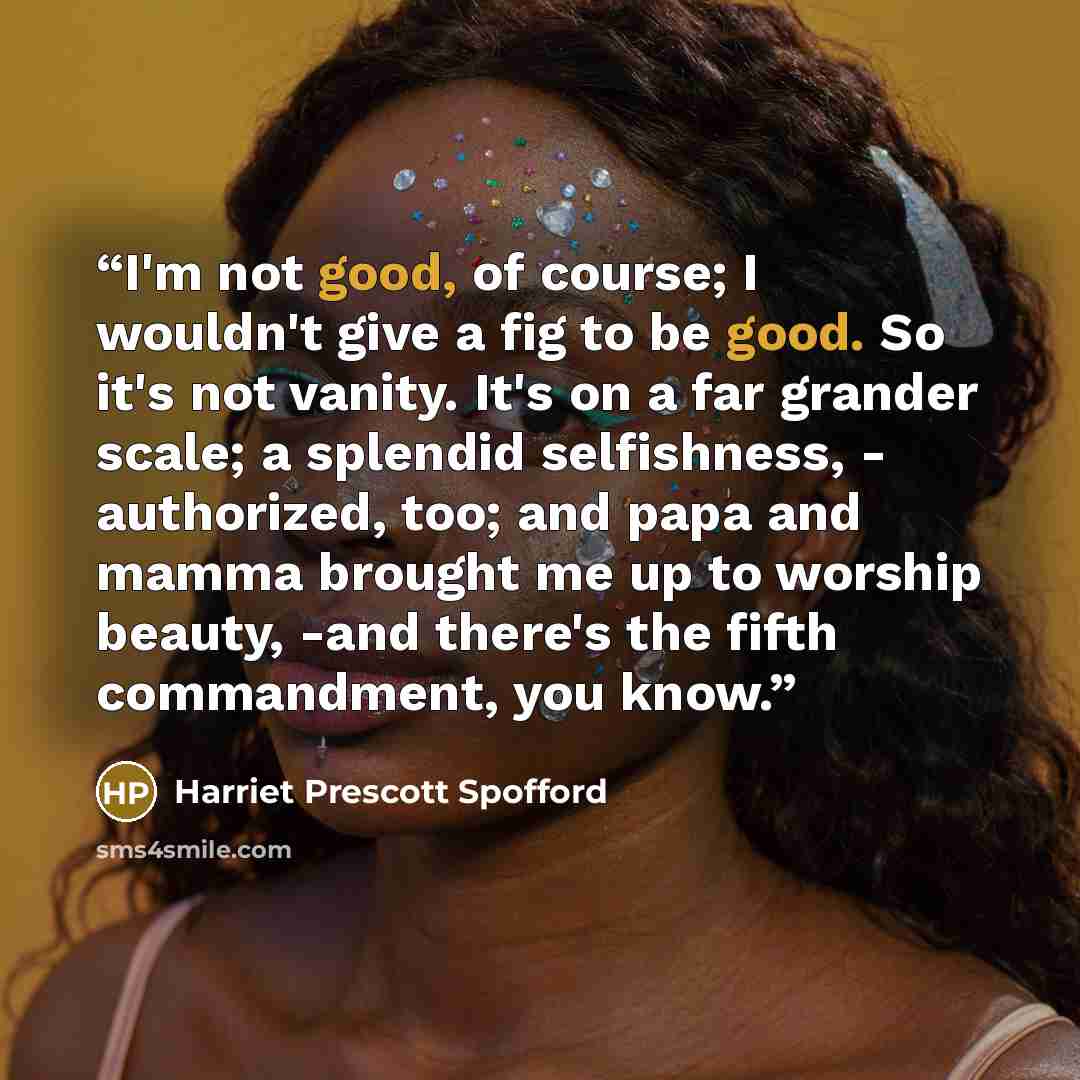 “I'm not good, of course; I wouldn't give a fig to be good. So it's not vanity. It's on a far grander scale; a splendid selfishness, - authorized, too; and papa and mamma brought me up to worship beauty, -and there's the fifth commandment, you know.” quote by Harriet Prescott Spofford