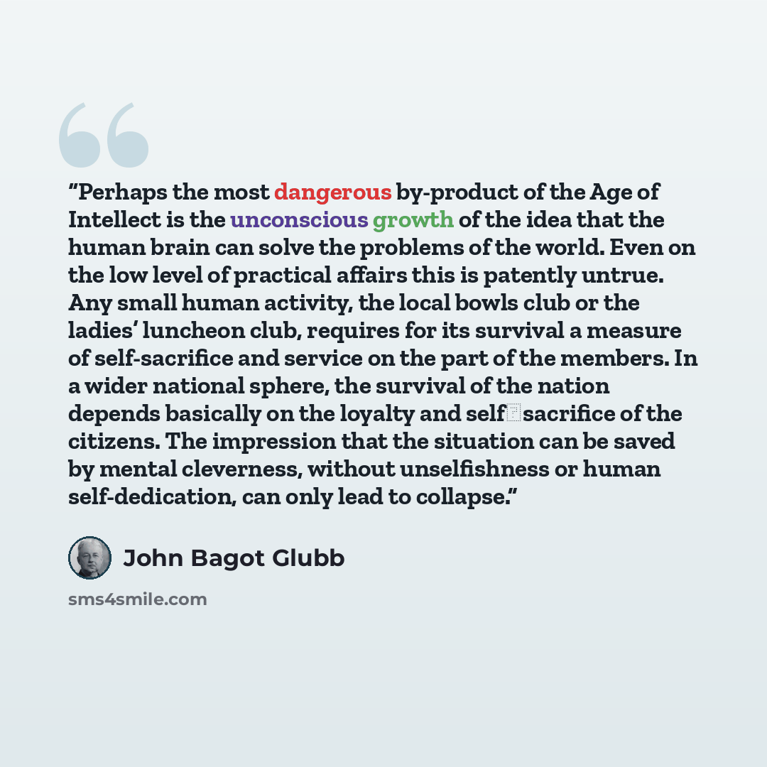 “Perhaps the most dangerous by-product of the Age of Intellect is the unconscious growth of the idea that the human brain can solve the problems of the world. Even on the low level of practical affairs this is patently untrue. Any small human activity, the local bowls club or the ladies’ luncheon…” quote by John Bagot Glubb