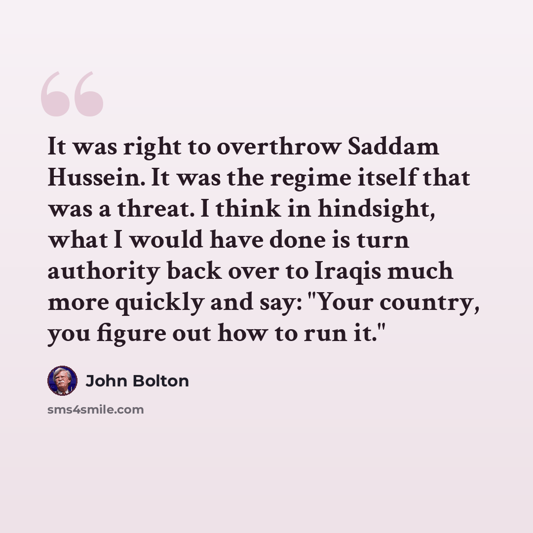 “It was right to overthrow Saddam Hussein. It was the regime itself that was a threat. I think in hindsight, what I would have done is turn authority back over to Iraqis much more quickly and say: "Your country, you figure out how to run it."” quote by John Bolton