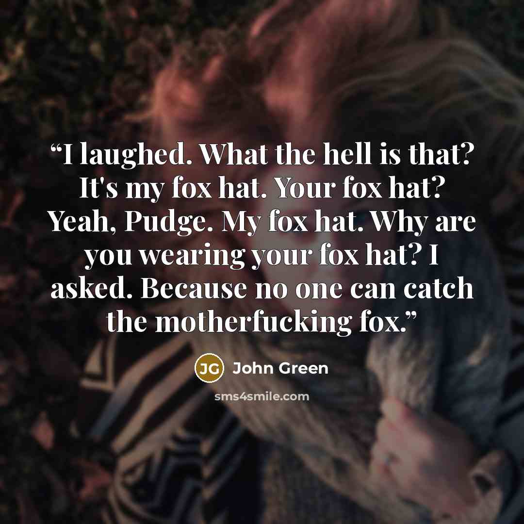 “I laughed. What the hell is that? It's my fox hat. Your fox hat? Yeah, Pudge. My fox hat. Why are you wearing your fox hat? I asked. Because no one can catch the motherfucking fox.” quote by John Green