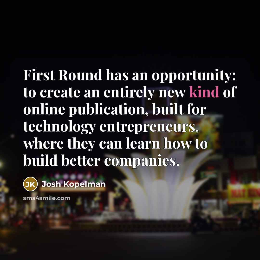 “First Round has an opportunity: to create an entirely new kind of online publication, built for technology entrepreneurs, where they can learn how to build better companies.” quote by Josh Kopelman