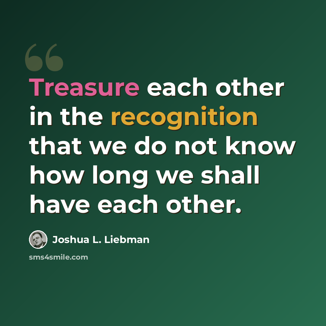 “Treasure each other in the recognition that we do not know how long we shall have each other.” quote by Joshua L. Liebman