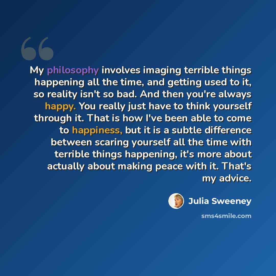 “My philosophy involves imaging terrible things happening all the time, and getting used to it, so reality isn't so bad. And then you're always happy. You really just have to think yourself through it. That is how I've been able to come to happiness, but it is a subtle difference between scaring…” quote by Julia Sweeney