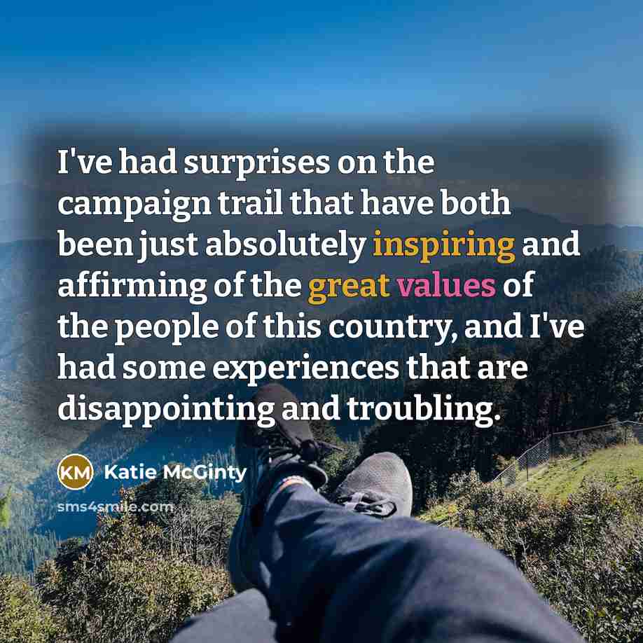 “I've had surprises on the campaign trail that have both been just absolutely inspiring and affirming of the great values of the people of this country, and I've had some experiences that are disappointing and troubling.” quote by Katie McGinty