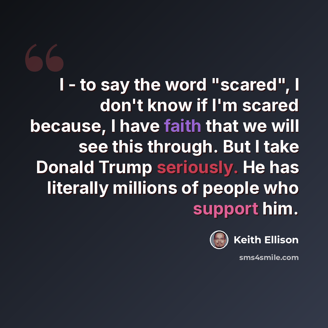 “I - to say the word "scared", I don't know if I'm scared because, I have faith that we will see this through. But I take Donald Trump seriously. He has literally millions of people who support him.” quote by Keith Ellison