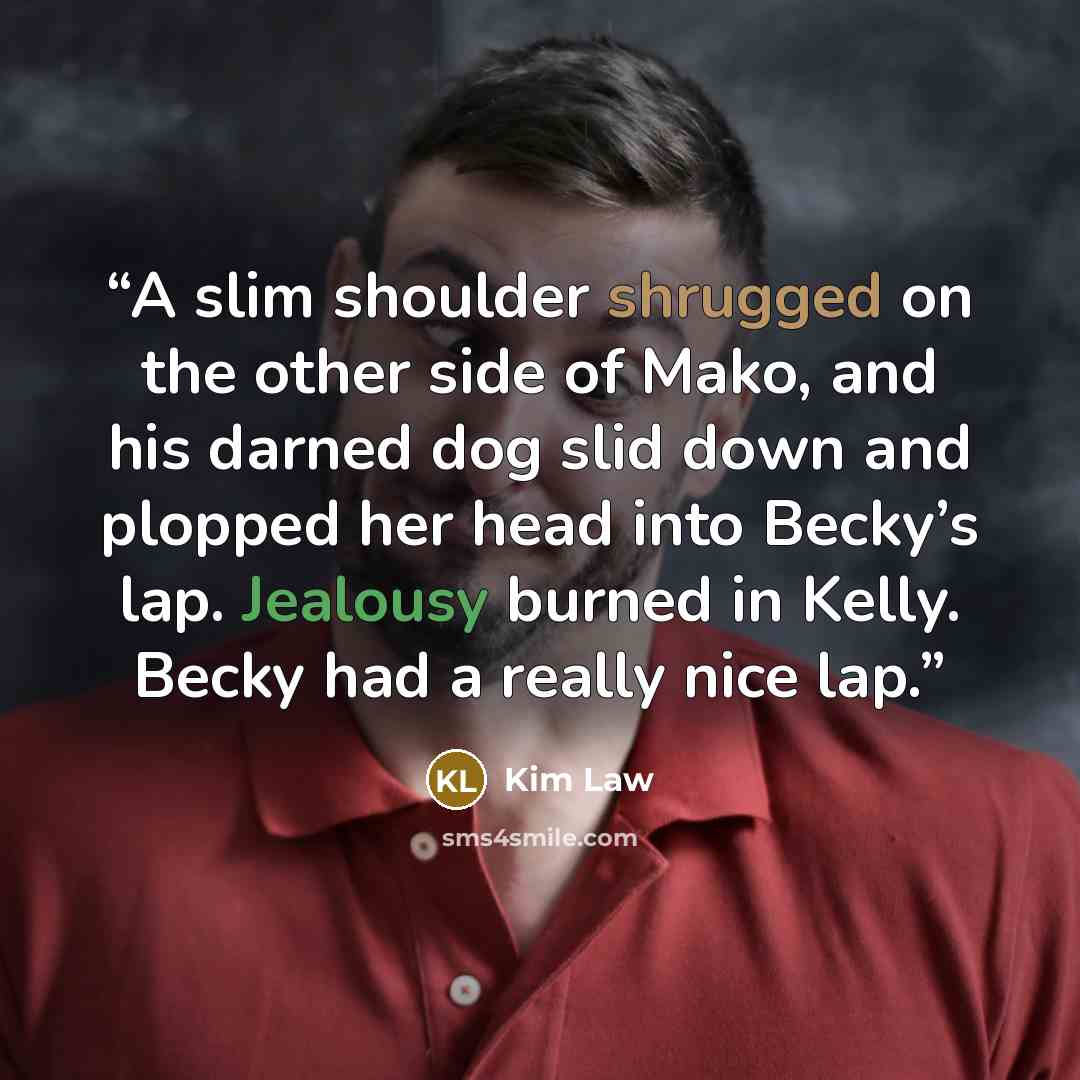 “A slim shoulder shrugged on the other side of Mako, and his darned dog slid down and plopped her head into Becky’s lap. Jealousy burned in Kelly. Becky had a really nice lap.” quote by Kim Law