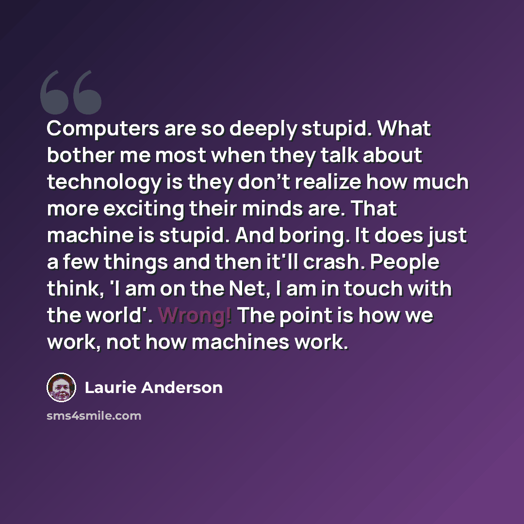 “Computers are so deeply stupid. What bother me most when they talk about technology is they don't realize how much more exciting their minds are. That machine is stupid. And boring. It does just a few things and then it'll crash. People think, 'I am on the Net, I am in touch with the world'…” quote by Laurie Anderson
