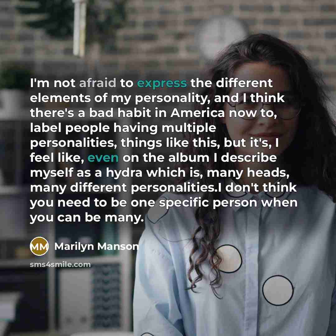 “I'm not afraid to express the different elements of my personality, and I think there's a bad habit in America now to, label people having multiple personalities, things like this, but it's, I feel like, even on the album I describe myself as a hydra which is, many heads, many different…” quote by Marilyn Manson