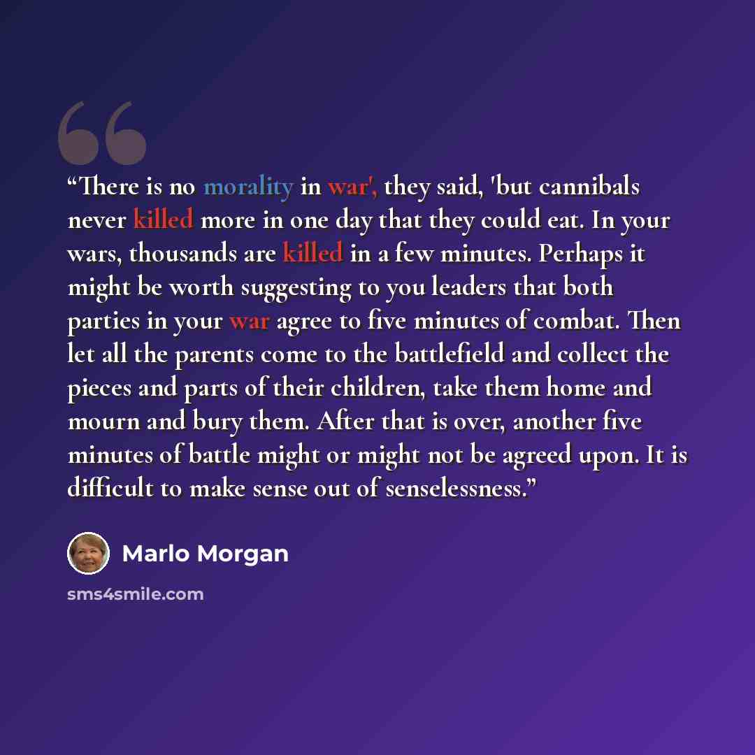 “There is no morality in war', they said, 'but cannibals never killed more in one day that they could eat. In your wars, thousands are killed in a few minutes. Perhaps it might be worth suggesting to you leaders that both parties in your war agree to five minutes of combat. Then let all the parents…” quote by Marlo Morgan