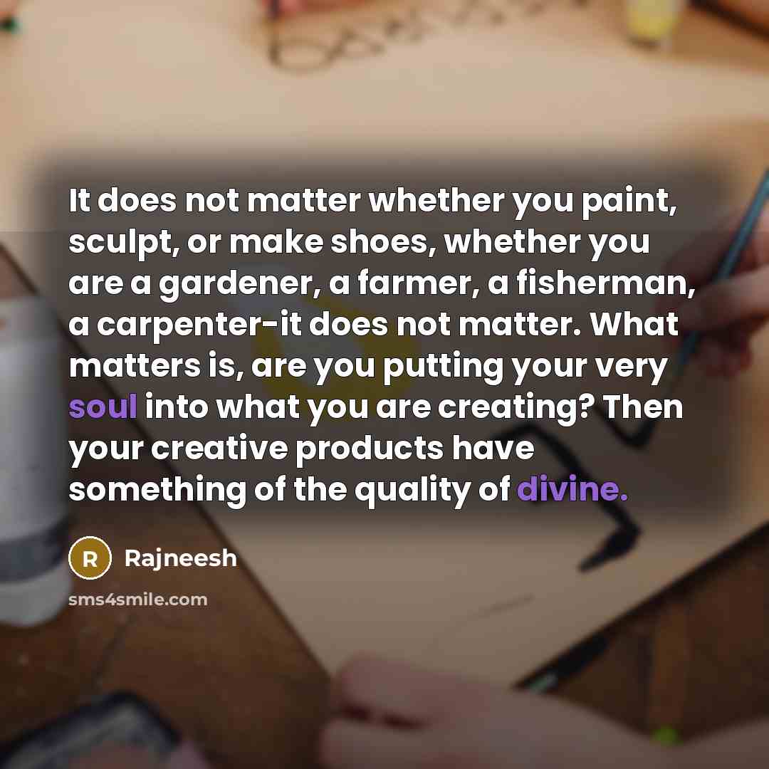 “It does not matter whether you paint, sculpt, or make shoes, whether you are a gardener, a farmer, a fisherman, a carpenter-it does not matter. What matters is, are you putting your very soul into what you are creating? Then your creative products have something of the quality of divine.” quote by Rajneesh