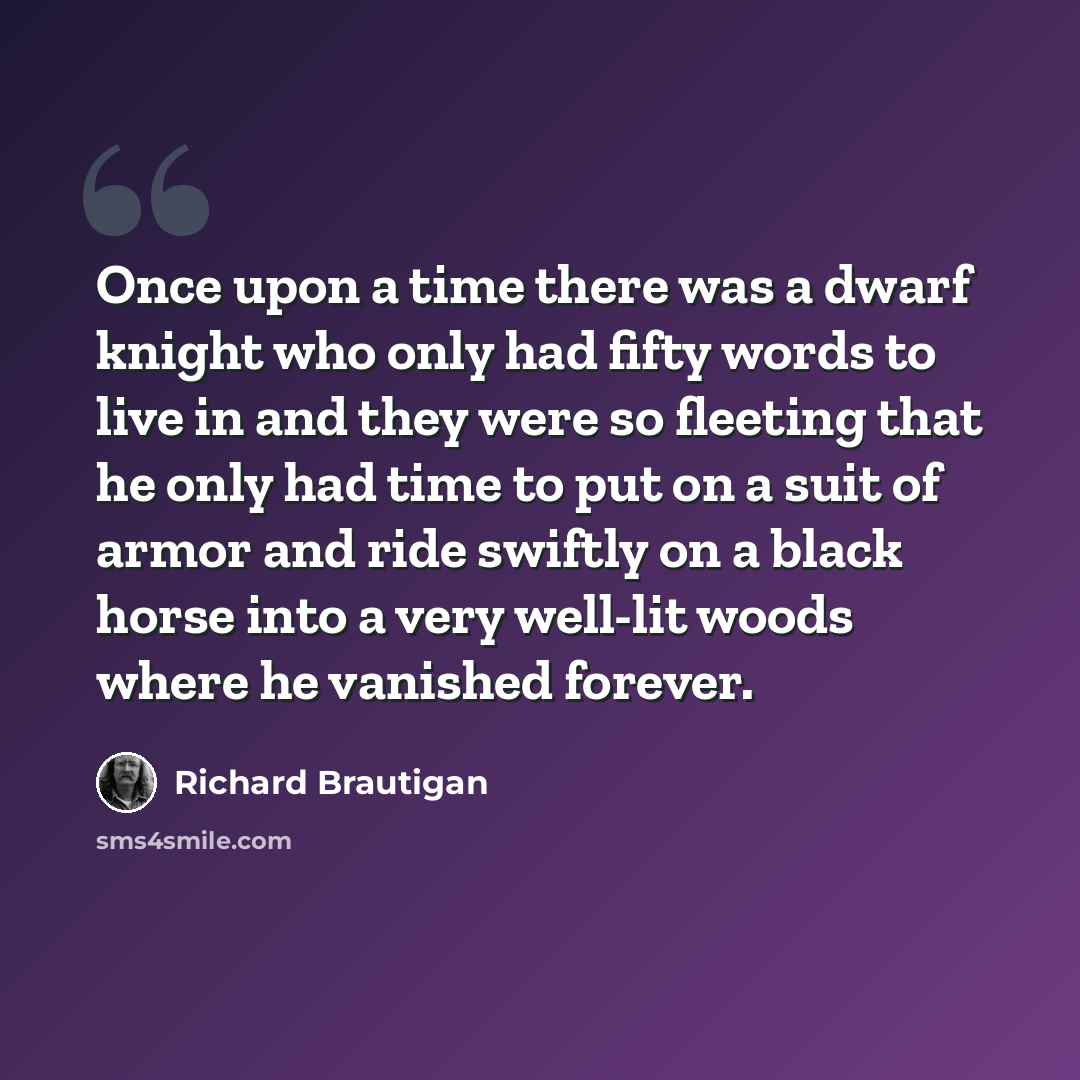 “Once upon a time there was a dwarf knight who only had fifty words to live in and they were so fleeting that he only had time to put on a suit of armor and ride swiftly on a black horse into a very well-lit woods where he vanished forever.” quote by Richard Brautigan