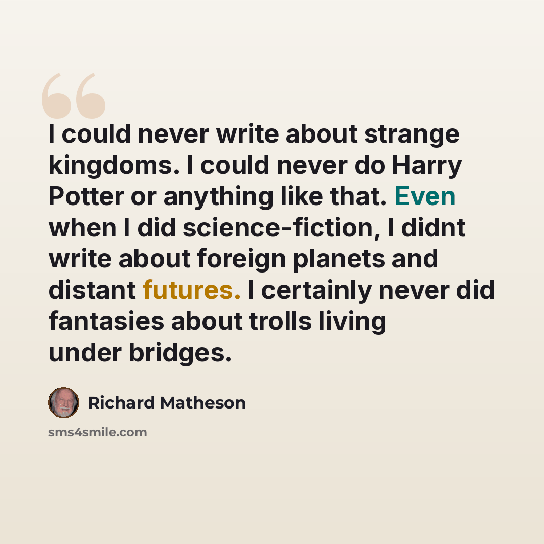 “I could never write about strange kingdoms. I could never do Harry Potter or anything like that. Even when I did science-fiction, I didnt write about foreign planets and distant futures. I certainly never did fantasies about trolls living under bridges.” quote by Richard Matheson
