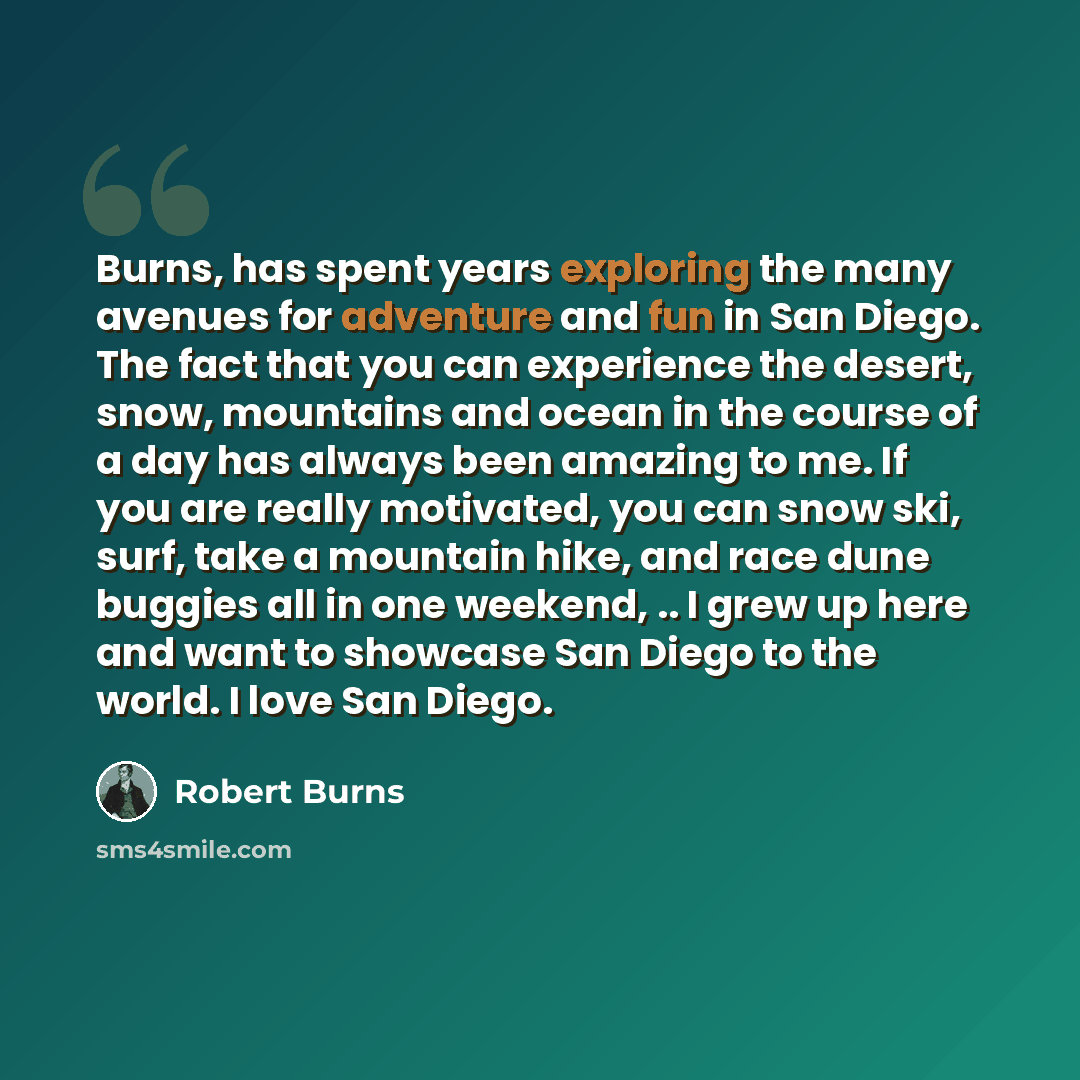 “Burns, has spent years exploring the many avenues for adventure and fun in San Diego. The fact that you can experience the desert, snow, mountains and ocean in the course of a day has always been amazing to me. If you are really motivated, you can snow ski, surf, take a mountain hike, and race…” quote by Robert Burns