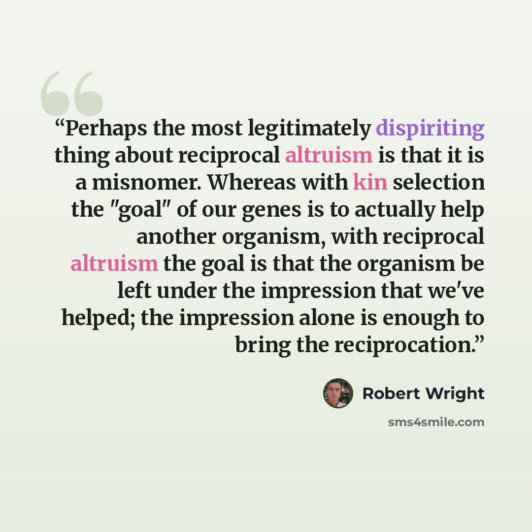 “Perhaps the most legitimately dispiriting thing about reciprocal altruism is that it is a misnomer. Whereas with kin selection the "goal" of our genes is to actually help another organism, with reciprocal altruism the goal is that the organism be left under the impression that we've helped; the…” quote by Robert Wright