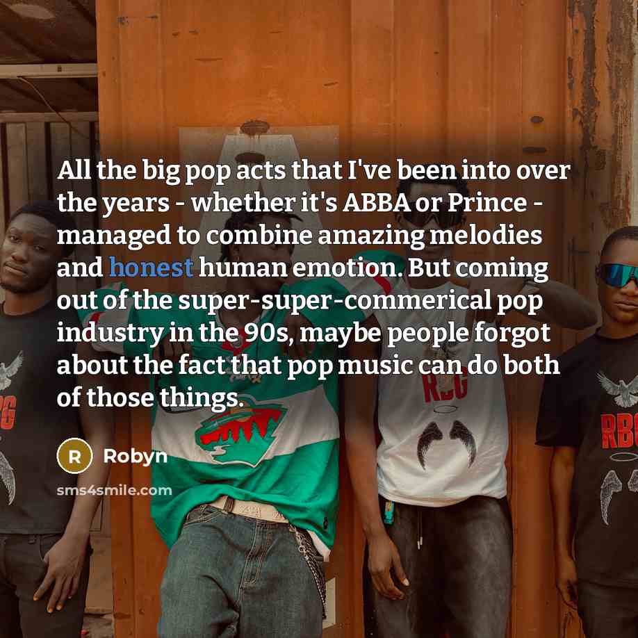 “All the big pop acts that I've been into over the years - whether it's ABBA or Prince - managed to combine amazing melodies and honest human emotion. But coming out of the super-super-commerical pop industry in the 90s, maybe people forgot about the fact that pop music can do both of those things.” quote by Robyn