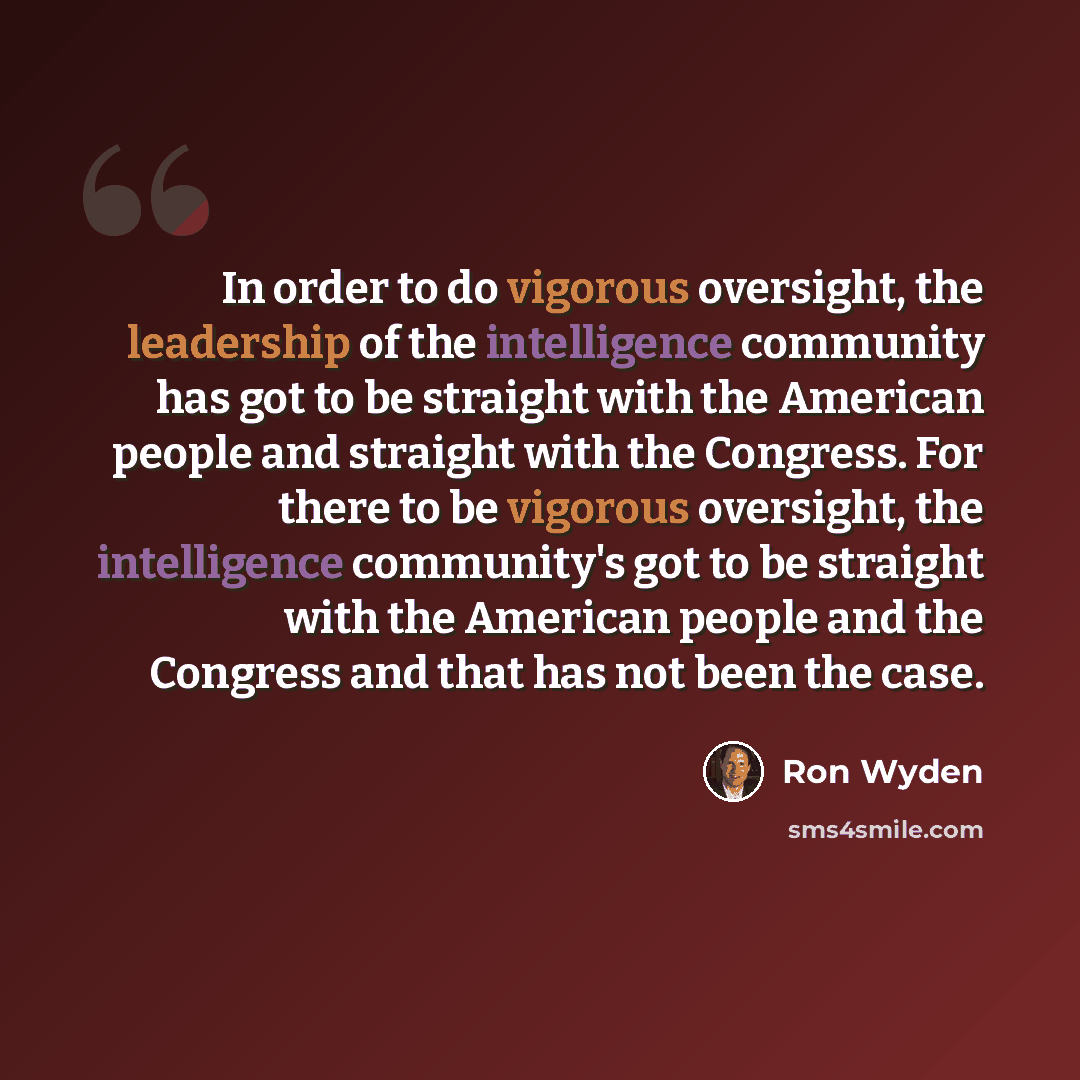 “In order to do vigorous oversight, the leadership of the intelligence community has got to be straight with the American people and straight with the Congress. For there to be vigorous oversight, the intelligence community's got to be straight with the American people and the Congress and that has…” quote by Ron Wyden