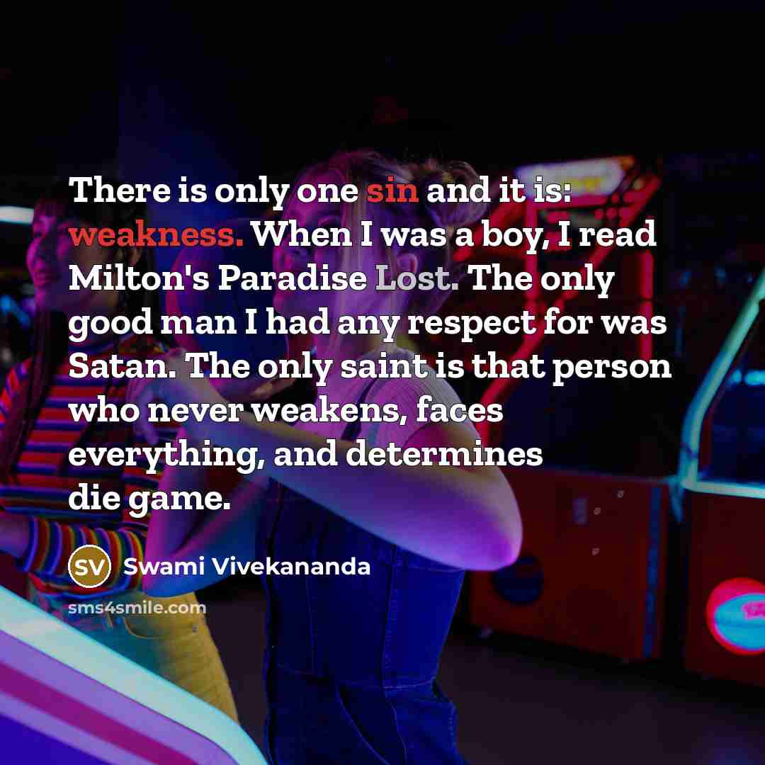 “There is only one sin and it is: weakness. When I was a boy, I read Milton's Paradise Lost. The only good man I had any respect for was Satan. The only saint is that person who never weakens, faces everything, and determines die game.” quote by Swami Vivekananda