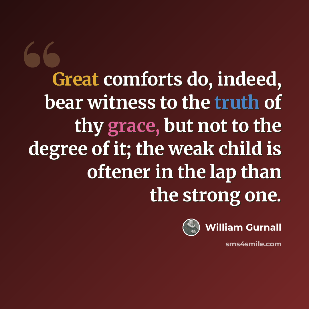 “Great comforts do, indeed, bear witness to the truth of thy grace, but not to the degree of it; the weak child is oftener in the lap than the strong one.” quote by William Gurnall