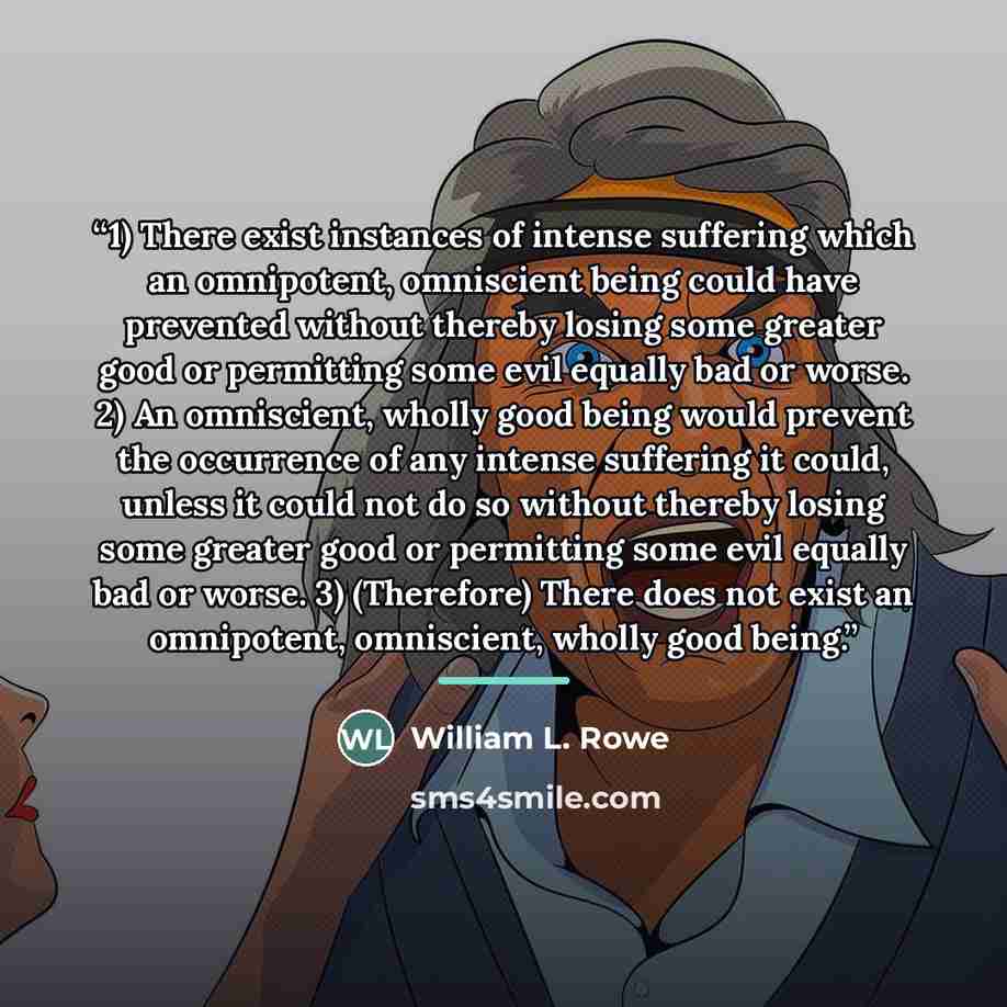“1) There exist instances of intense suffering which an omnipotent, omniscient being could have prevented without thereby losing some greater good or permitting some evil equally bad or worse. 2) An omniscient, wholly good being would prevent the occurrence of any intense suffering it could, unless…” quote by William L. Rowe