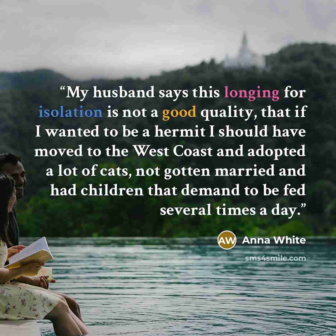 “My husband says this longing for isolation is not a good quality, that if I wanted to be a hermit I should have moved to the West Coast and adopted a lot of cats, not gotten married and had children that demand to be fed several times a day.” quote by Anna White