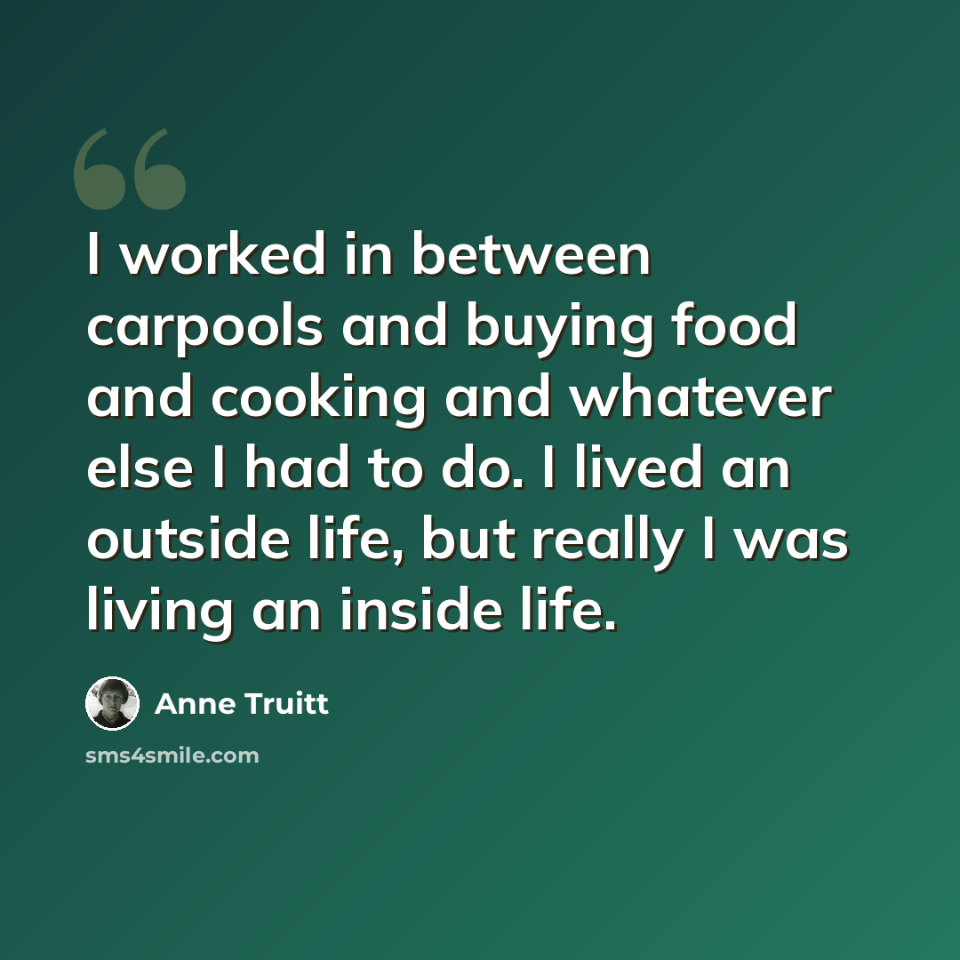 “I worked in between carpools and buying food and cooking and whatever else I had to do. I lived an outside life, but really I was living an inside life.” quote by Anne Truitt