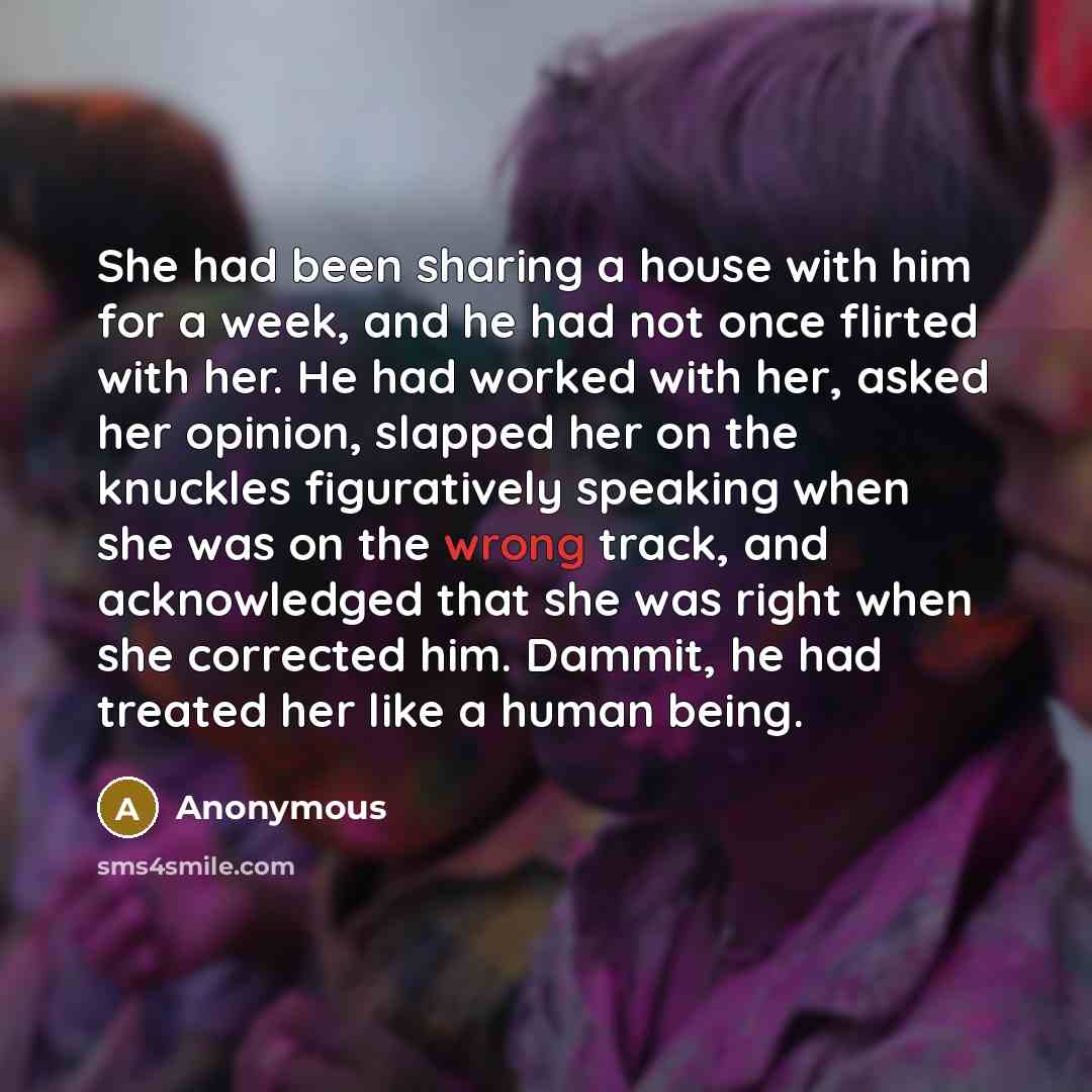 “She had been sharing a house with him for a week, and he had not once flirted with her. He had worked with her, asked her opinion, slapped her on the knuckles figuratively speaking when she was on the wrong track, and acknowledged that she was right when she corrected him. Dammit, he had treated…” quote by Anonymous
