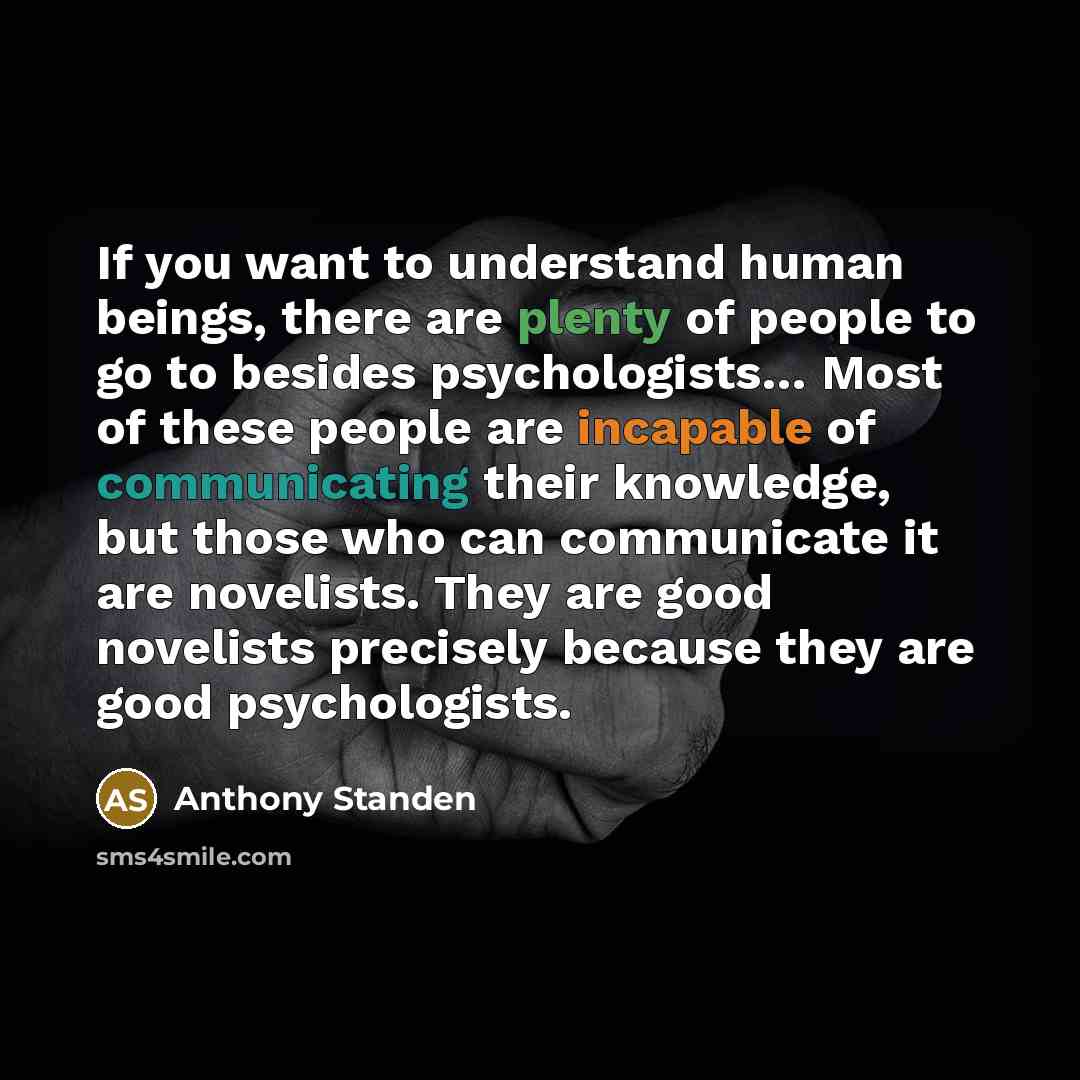 “If you want to understand human beings, there are plenty of people to go to besides psychologists… Most of these people are incapable of communicating their knowledge, but those who can communicate it are novelists. They are good novelists precisely because they are good psychologists.” quote by Anthony Standen