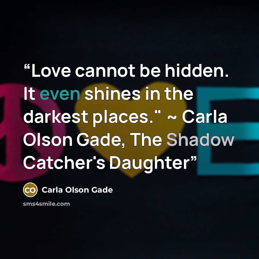 “Love cannot be hidden. It even shines in the darkest places." ~ Carla Olson Gade, The Shadow Catcher's Daughter” quote by Carla Olson Gade