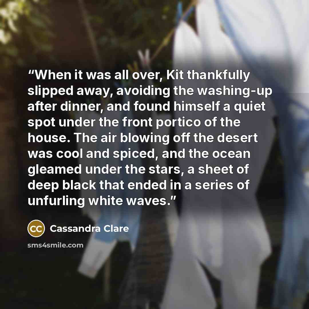 “When it was all over, Kit thankfully slipped away, avoiding the washing-up after dinner, and found himself a quiet spot under the front portico of the house. The air blowing off the desert was cool and spiced, and the ocean gleamed under the stars, a sheet of deep black that ended in a series of…” quote by Cassandra Clare