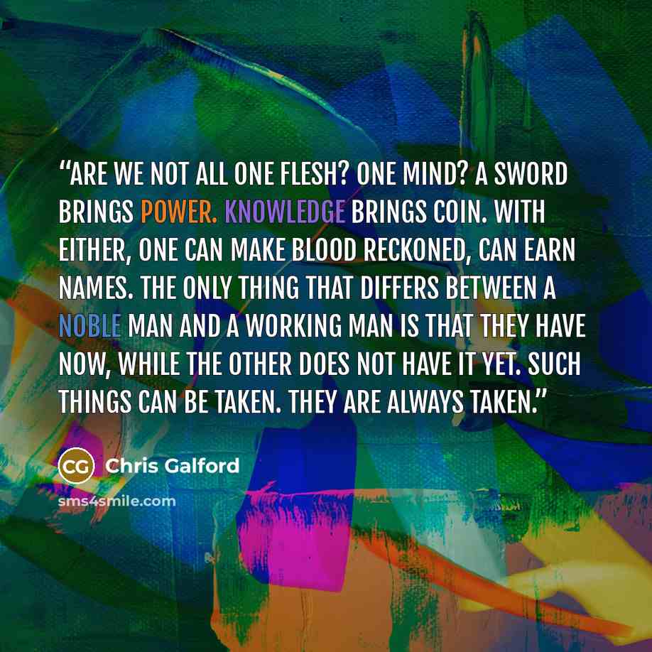 “Are we not all one flesh? One mind? A sword brings power. Knowledge brings coin. With either, one can make blood reckoned, can earn names. The only thing that differs between a noble man and a working man is that they have now, while the other does not have it yet. Such things can be taken. They…” quote by Chris Galford