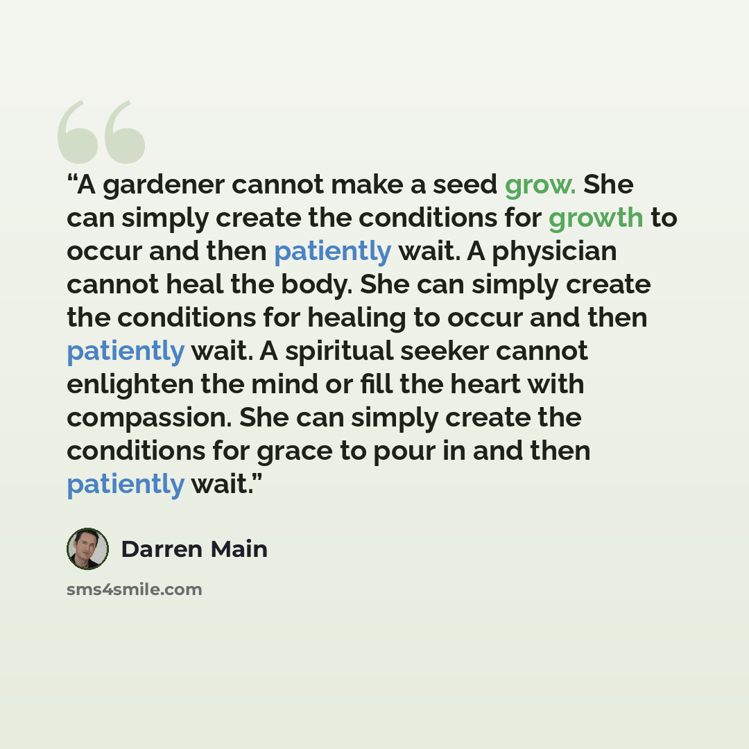 “A gardener cannot make a seed grow. She can simply create the conditions for growth to occur and then patiently wait. A physician cannot heal the body. She can simply create the conditions for healing to occur and then patiently wait. A spiritual seeker cannot enlighten the mind or fill the heart…” quote by Darren Main