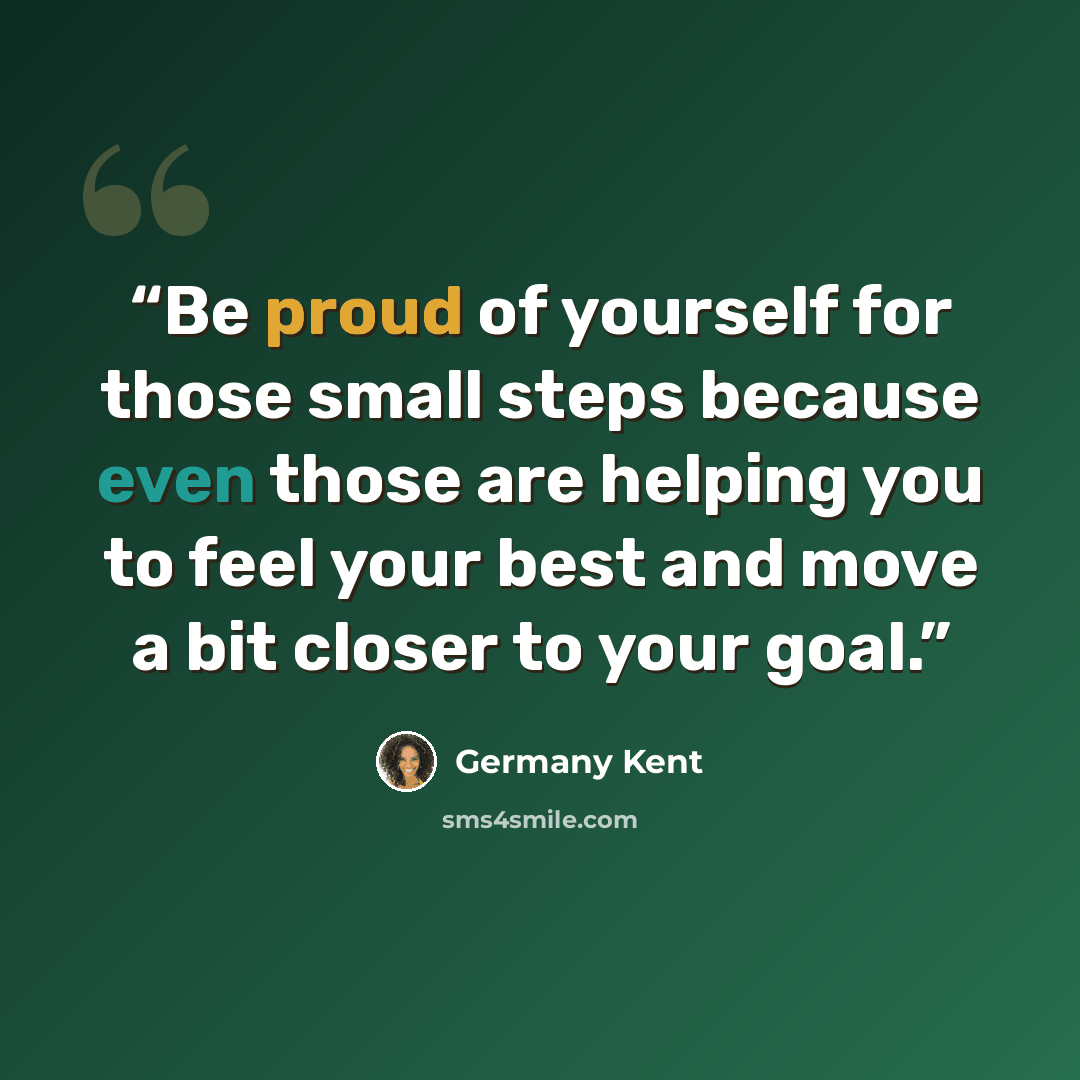 “Be proud of yourself for those small steps because even those are helping you to feel your best and move a bit closer to your goal.” quote by Germany Kent