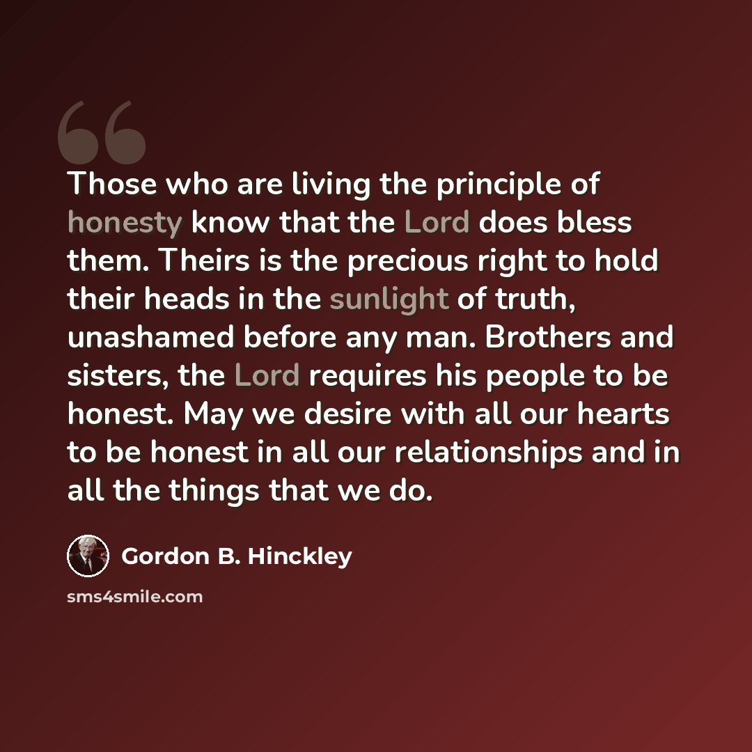 “Those who are living the principle of honesty know that the Lord does bless them. Theirs is the precious right to hold their heads in the sunlight of truth, unashamed before any man. Brothers and sisters, the Lord requires his people to be honest. May we desire with all our hearts to be honest in…” quote by Gordon B. Hinckley