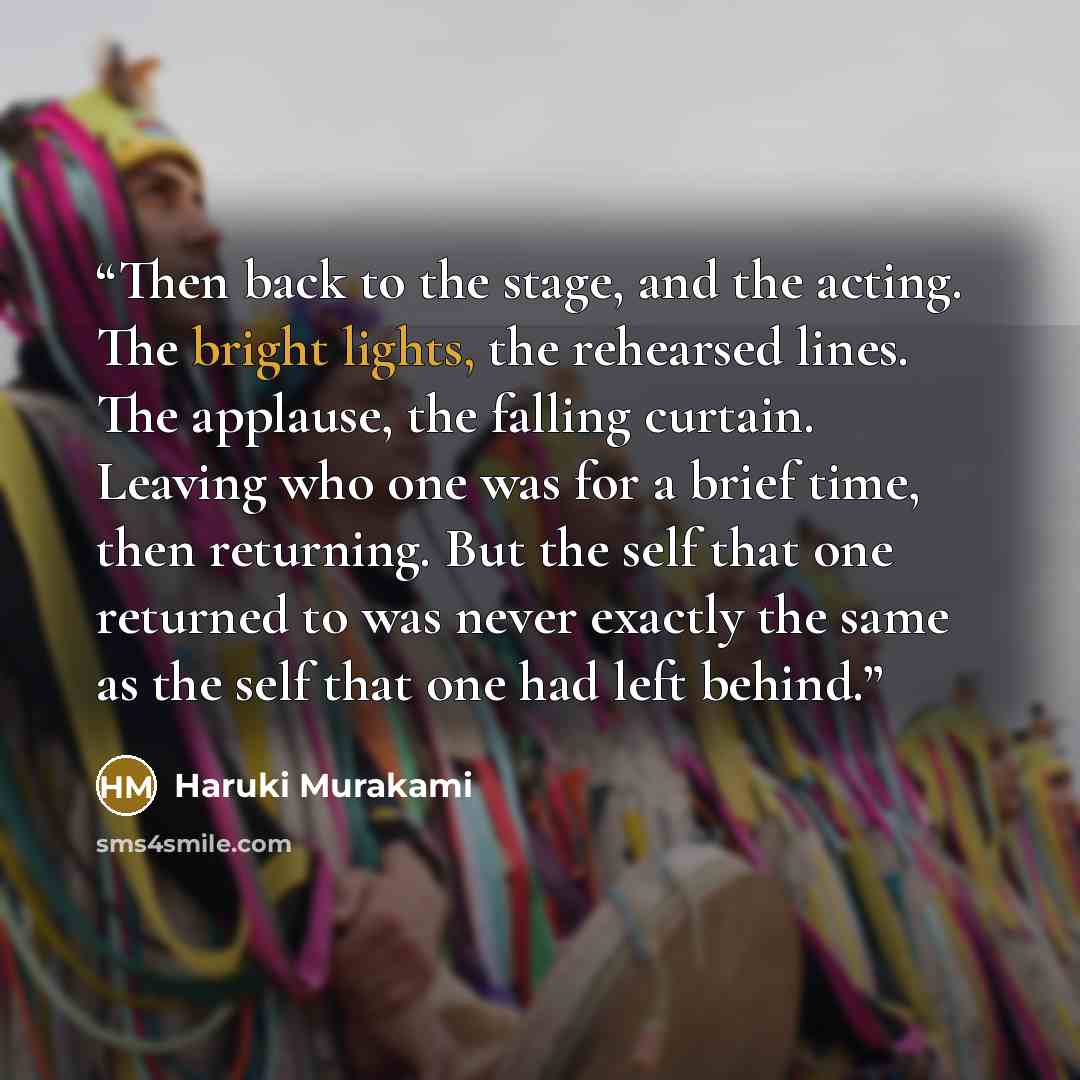 “Then back to the stage, and the acting. The bright lights, the rehearsed lines. The applause, the falling curtain. Leaving who one was for a brief time, then returning. But the self that one returned to was never exactly the same as the self that one had left behind.” quote by Haruki Murakami