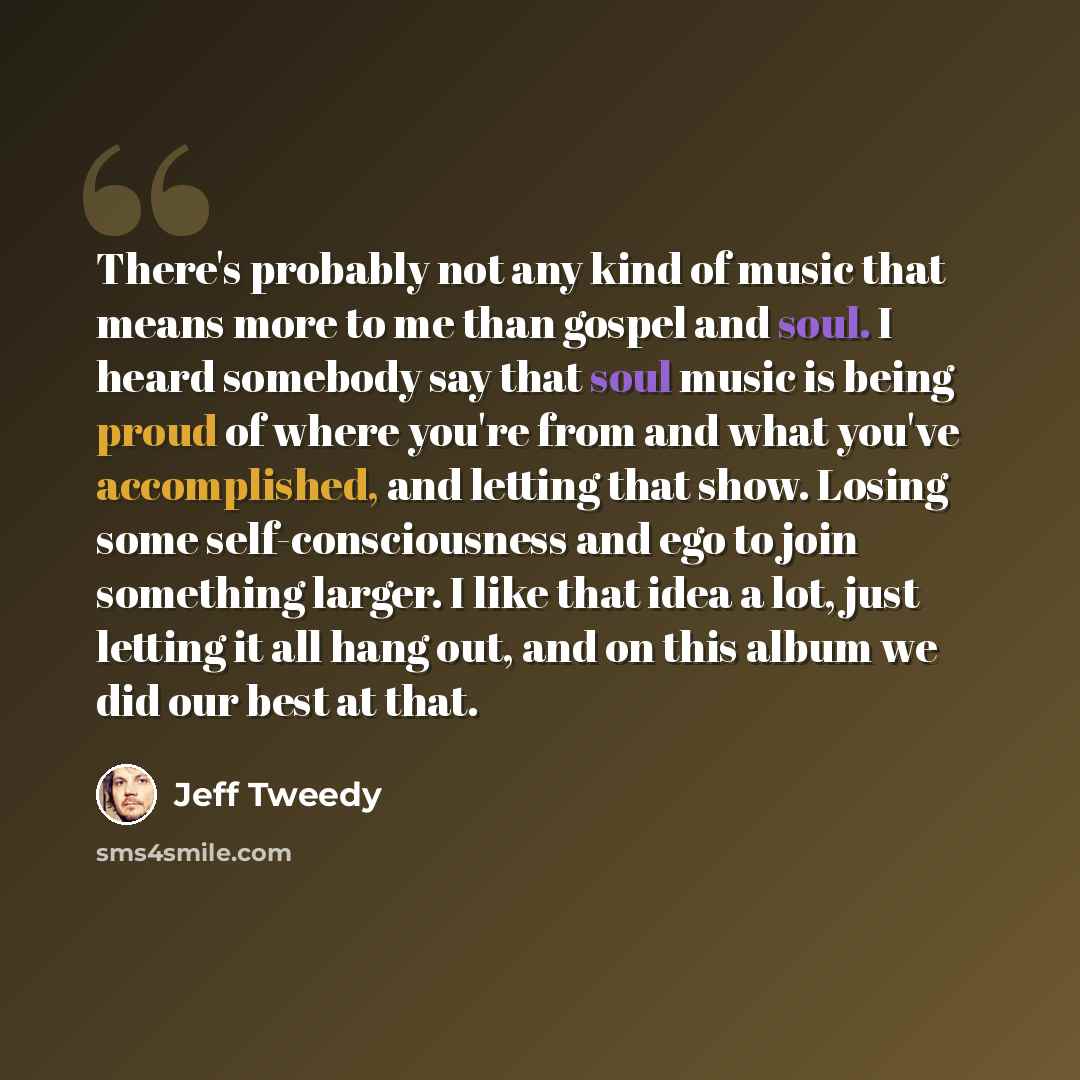“There's probably not any kind of music that means more to me than gospel and soul. I heard somebody say that soul music is being proud of where you're from and what you've accomplished, and letting that show. Losing some self-consciousness and ego to join something larger. I like that idea a lot…” quote by Jeff Tweedy