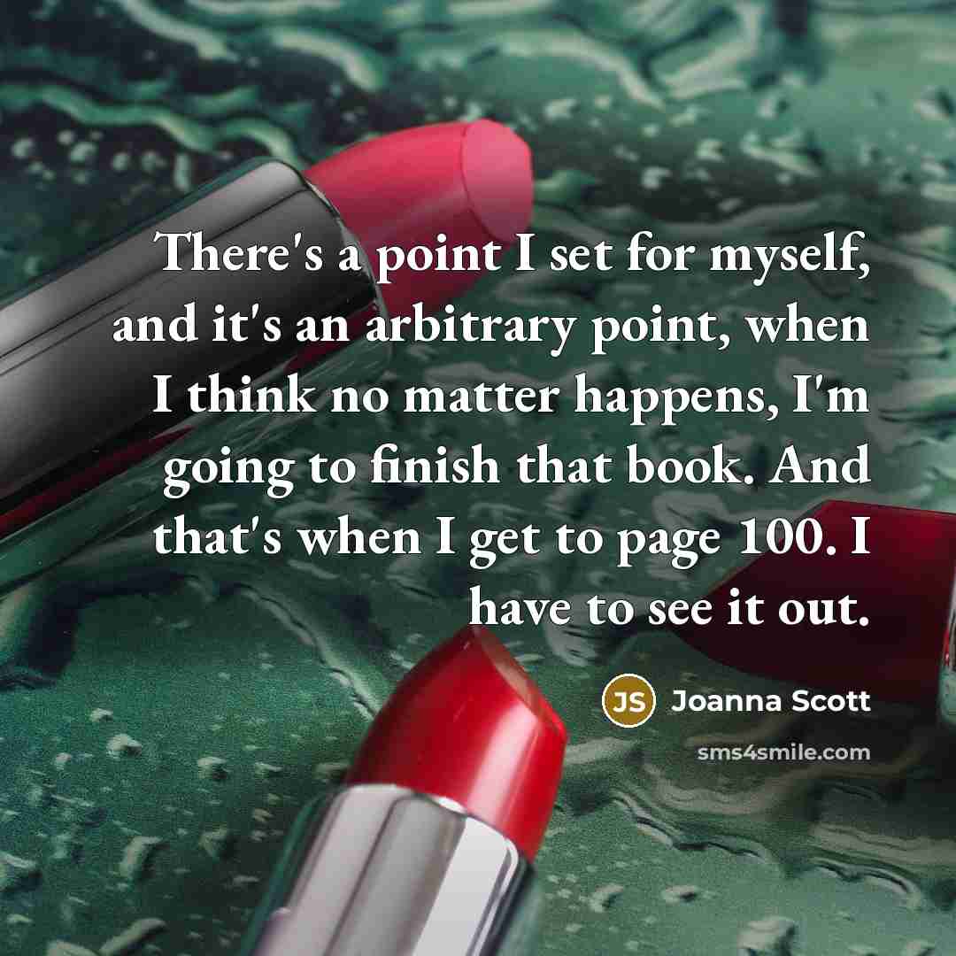 “There's a point I set for myself, and it's an arbitrary point, when I think no matter happens, I'm going to finish that book. And that's when I get to page 100. I have to see it out.” quote by Joanna Scott