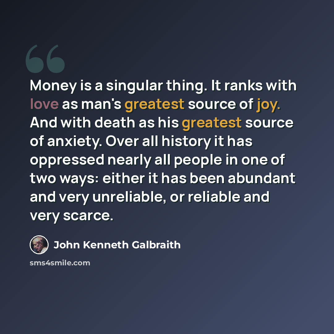 “Money is a singular thing. It ranks with love as man's greatest source of joy. And with death as his greatest source of anxiety. Over all history it has oppressed nearly all people in one of two ways: either it has been abundant and very unreliable, or reliable and very scarce.” quote by John Kenneth Galbraith