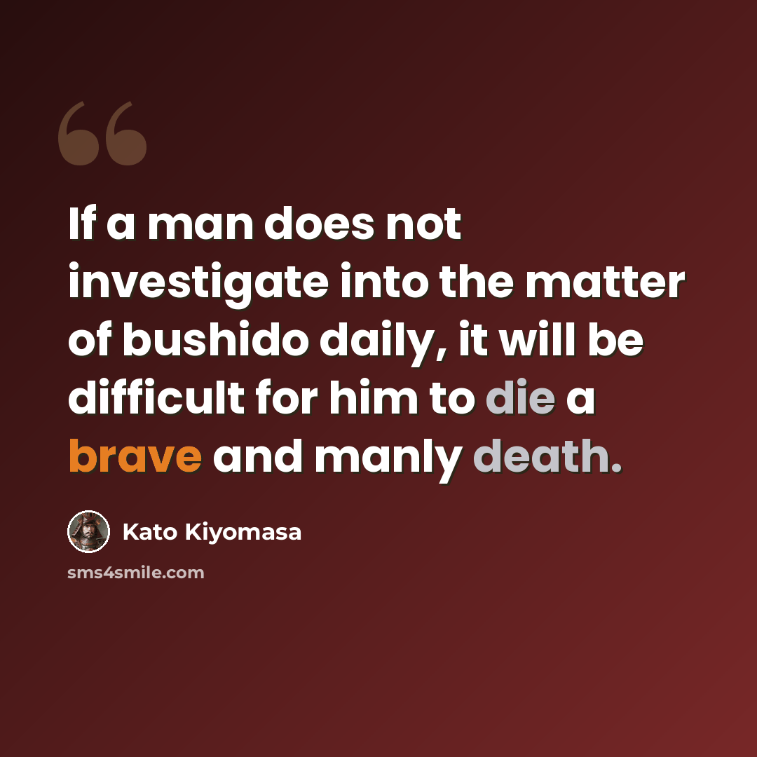 “If a man does not investigate into the matter of bushido daily, it will be difficult for him to die a brave and manly death.” quote by Kato Kiyomasa